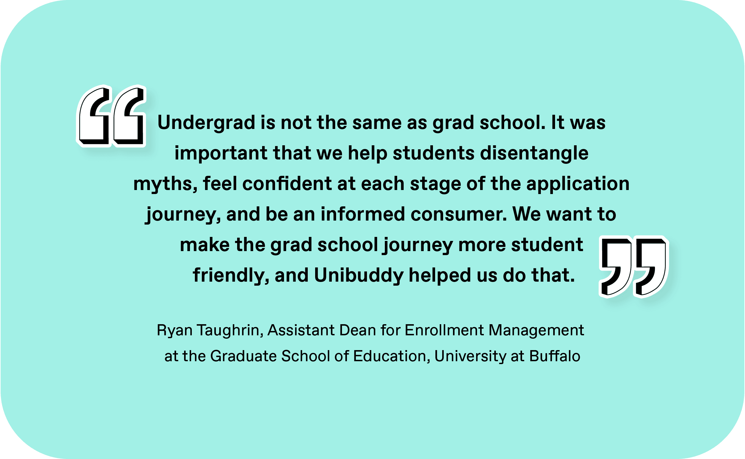 Pullquote - “Undergrad is not the same as grad school. It was important that we help students disentangle myths, feel confident at each stage of the application journey, and be an informed consumer. We want to make the grad school journey more student friendly, and Unibuddy helped us do that.” - Ryan Taughrin, Assistant Dean for Enrollment Management at the Graduate School of Education, University at Buffalo